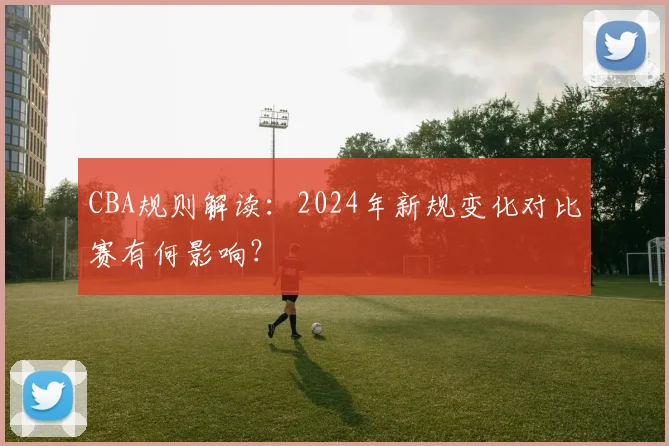 CBA规则解读:2024年新规变化对比赛有何影响?