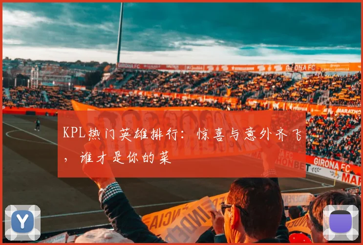 KPL热门英雄排行:惊喜与意外齐飞,谁才是你的菜