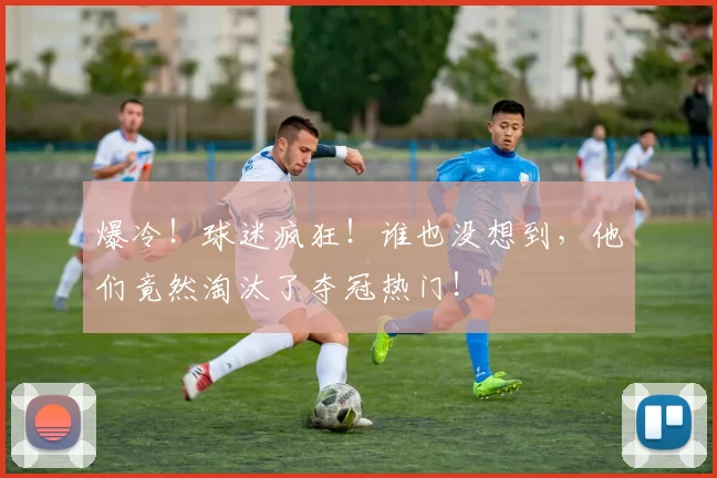爆冷！球迷疯狂！谁也没想到，他们竟然淘汰了夺冠热门！