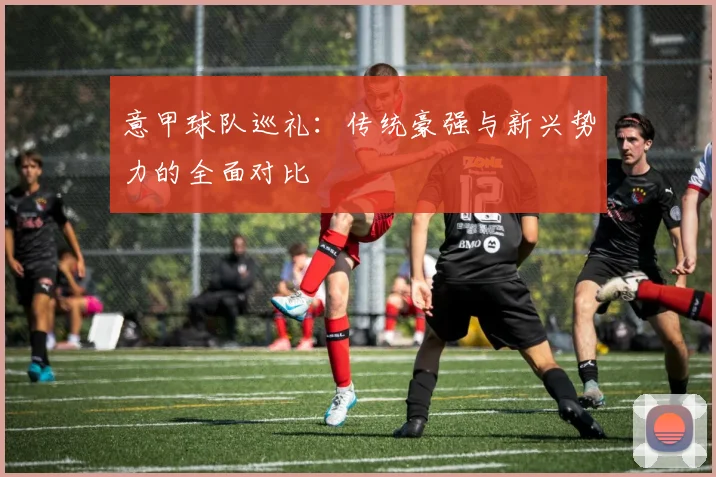 意甲球队巡礼：传统豪强与新兴势力的全面对比
