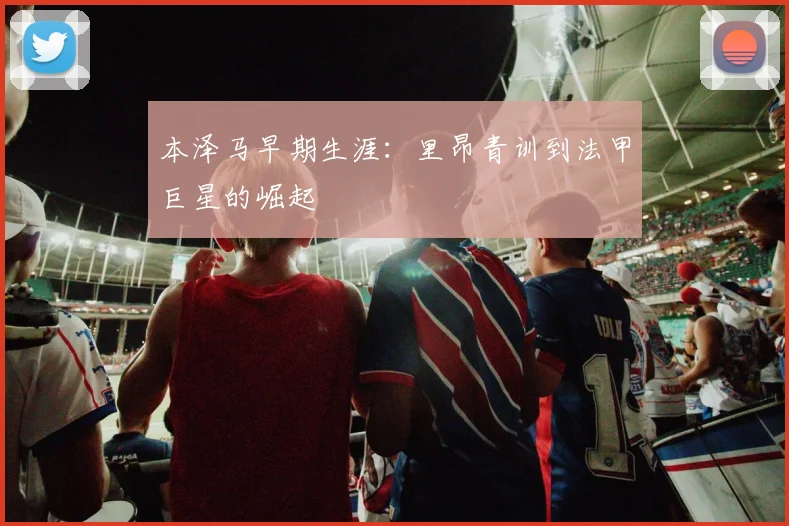 本泽马早期生涯：里昂青训到法甲巨星的崛起