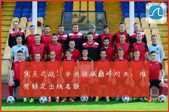 焦点之战!非洲劲旅巅峰对决,谁将锁定出线名额