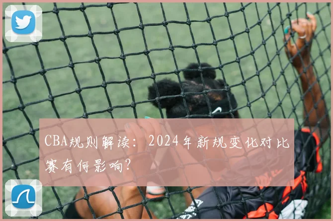 CBA规则解读：2024年新规变化对比赛有何影响？