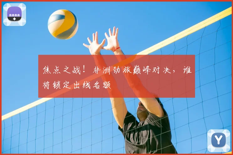 焦点之战！非洲劲旅巅峰对决，谁将锁定出线名额