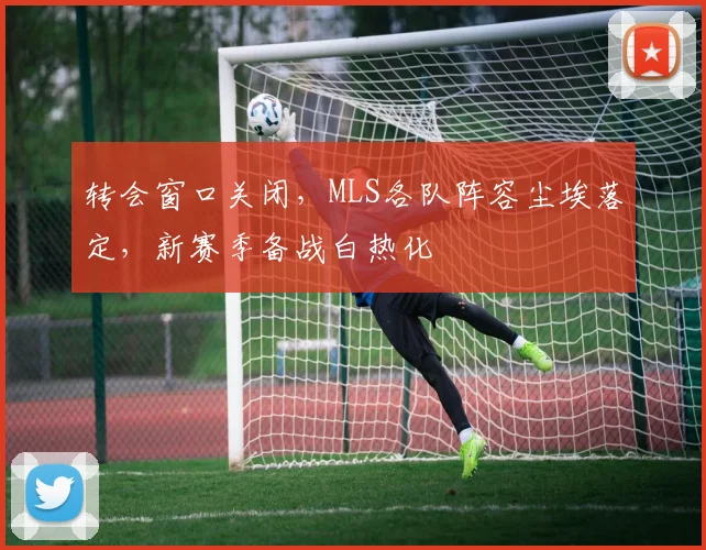 转会窗口关闭,MLS各队阵容尘埃落定,新赛季备战白热化