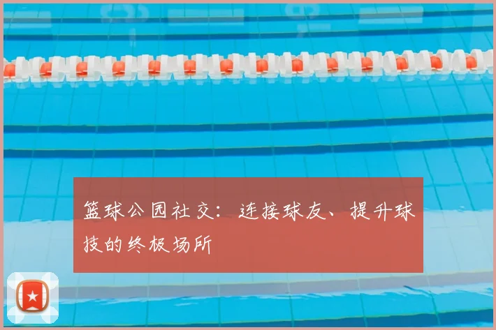 篮球公园社交：连接球友、提升球技的终极场所