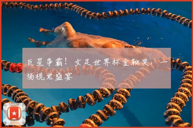 巨星争霸！女足世界杯金靴奖，一场视觉盛宴
