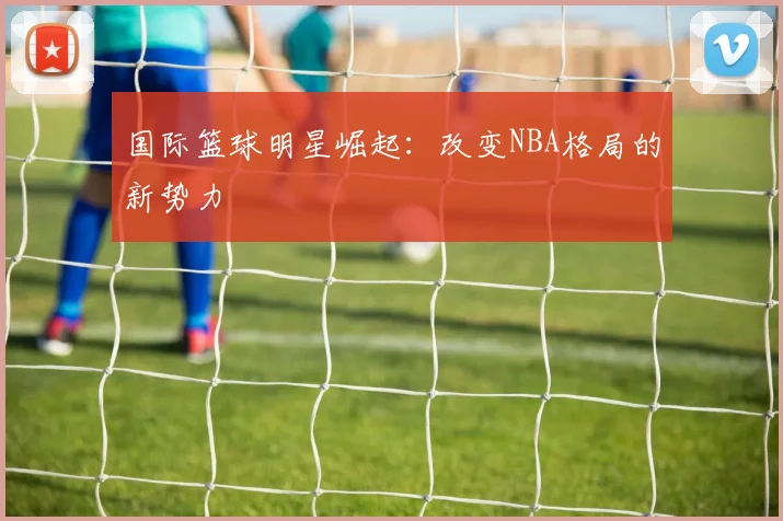 国际篮球明星崛起：改变NBA格局的新势力